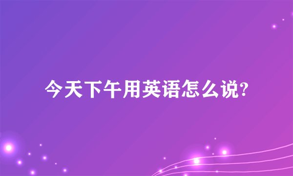 今天下午用英语怎么说?