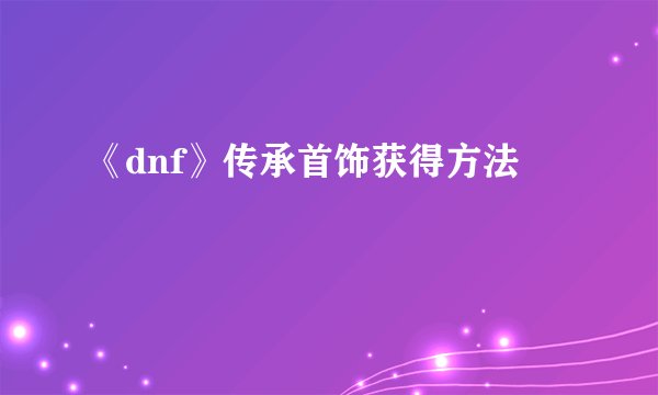 《dnf》传承首饰获得方法