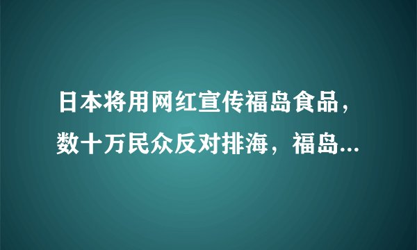 日本将用网红宣传福岛食品，数十万民众反对排海，福岛的食品到底能不能吃？