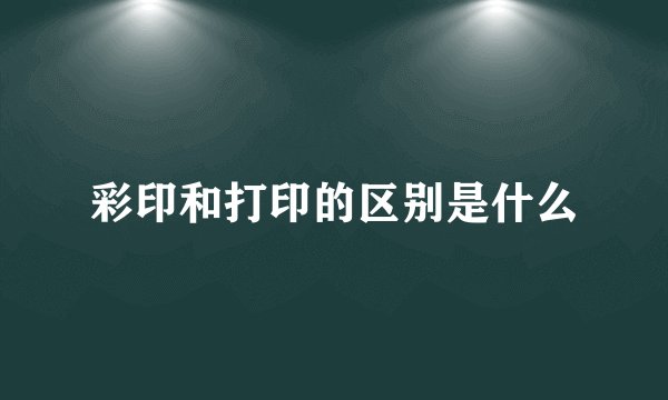 彩印和打印的区别是什么