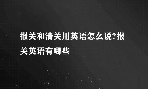 报关和清关用英语怎么说?报关英语有哪些