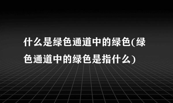什么是绿色通道中的绿色(绿色通道中的绿色是指什么)
