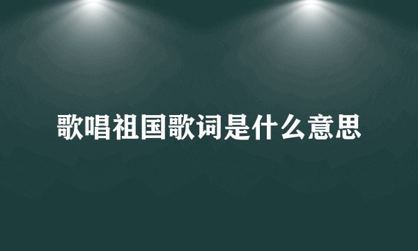 歌唱祖国歌词是什么意思