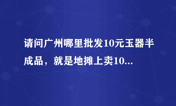 请问广州哪里批发10元玉器半成品，就是地摊上卖10块那些仿玉石饰品，我想找到货源，注意是半成品，就