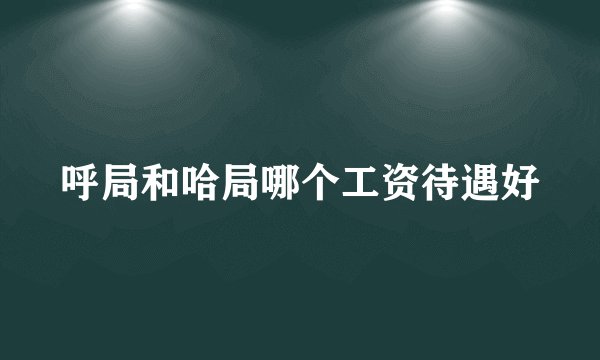 呼局和哈局哪个工资待遇好