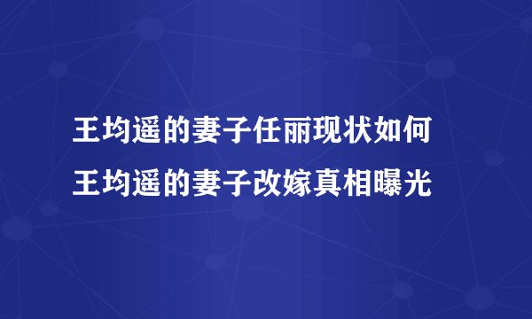 王均遥的妻子任丽现状如何 王均遥的妻子改嫁真相曝光