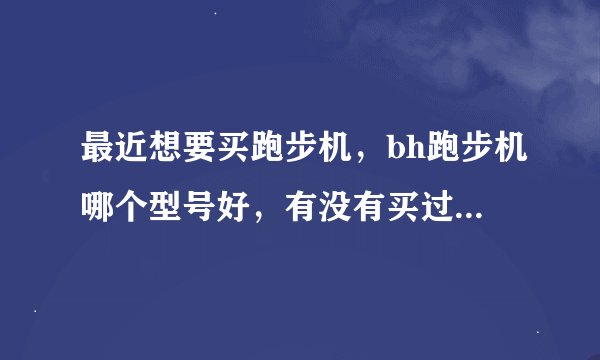 最近想要买跑步机，bh跑步机哪个型号好，有没有买过的人，可不可以推荐一下？