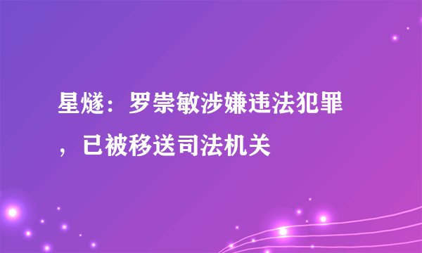 星燧：罗崇敏涉嫌违法犯罪 ，已被移送司法机关