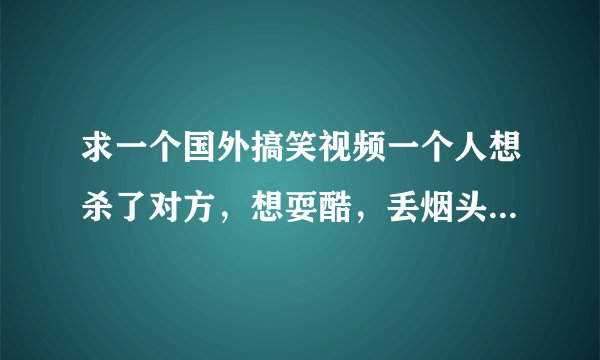 求一个国外搞笑视频一个人想杀了对方，想耍酷，丢烟头到汽油上总丢不中，要不就是烟头灭了