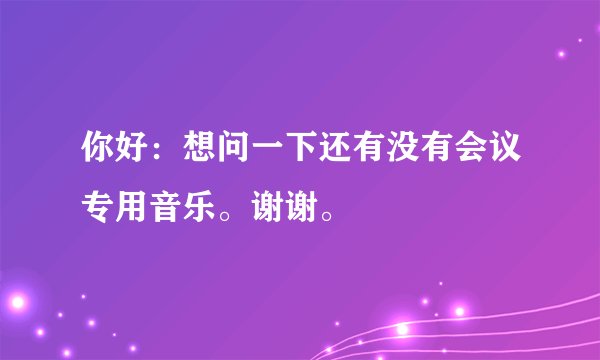 你好：想问一下还有没有会议专用音乐。谢谢。