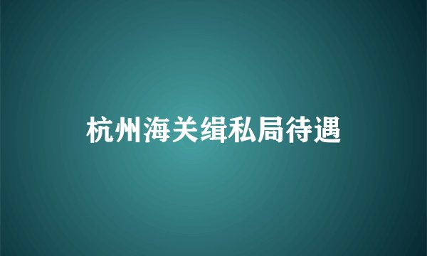 杭州海关缉私局待遇
