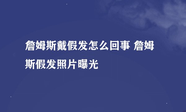 詹姆斯戴假发怎么回事 詹姆斯假发照片曝光