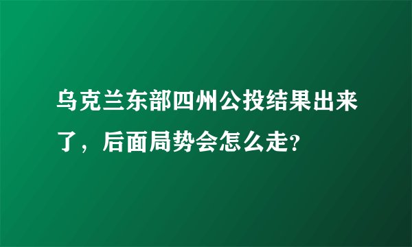 乌克兰东部四州公投结果出来了，后面局势会怎么走？