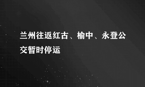 兰州往返红古、榆中、永登公交暂时停运