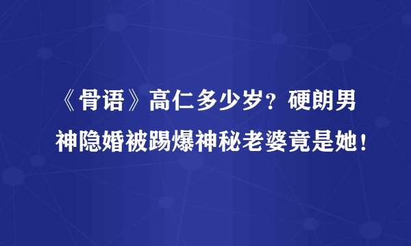 《骨语》高仁多少岁？硬朗男神隐婚被踢爆神秘老婆竟是她！