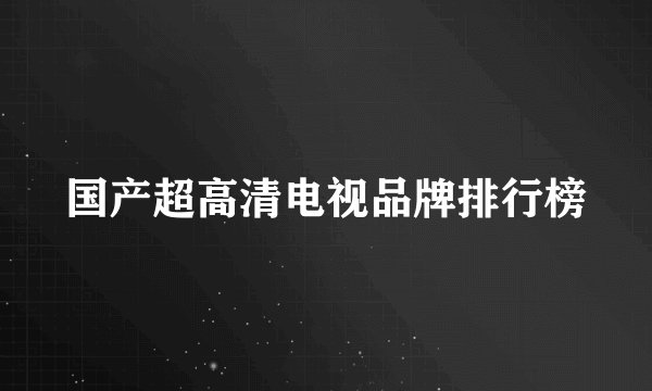 国产超高清电视品牌排行榜