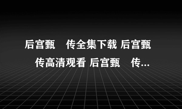 后宫甄嬛传全集下载 后宫甄嬛传高清观看 后宫甄嬛传迅雷下载MP4