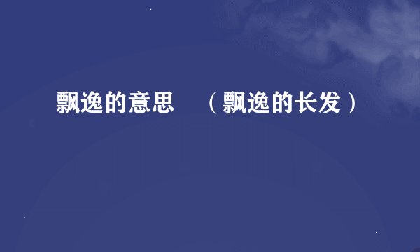 飘逸的意思 （飘逸的长发）