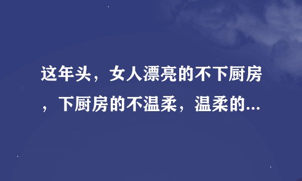 这年头，女人漂亮的不下厨房，下厨房的不温柔，温柔的没主见，有主见的没女人味，有女人味的乱花钱，不乱