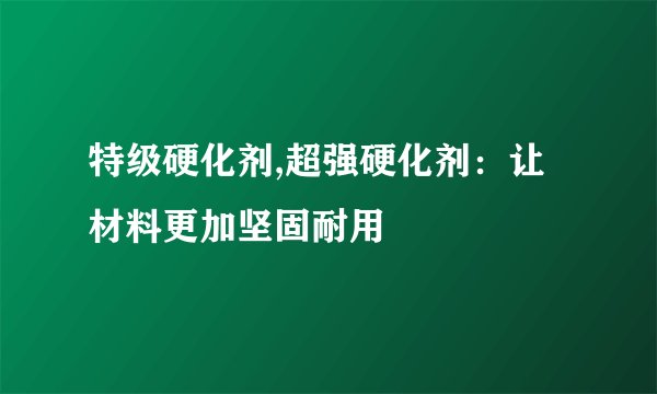 特级硬化剂,超强硬化剂：让材料更加坚固耐用