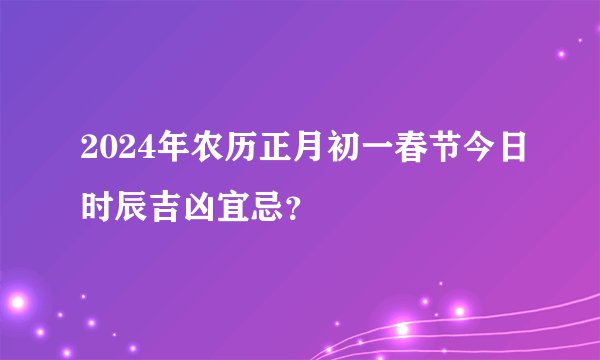 2024年农历正月初一春节今日时辰吉凶宜忌？