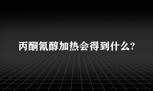 丙酮氰醇加热会得到什么?