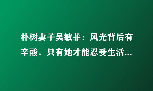 朴树妻子吴敏菲：风光背后有辛酸，只有她才能忍受生活怪异的他