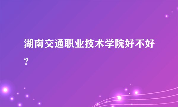 湖南交通职业技术学院好不好?