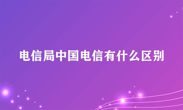 电信局中国电信有什么区别