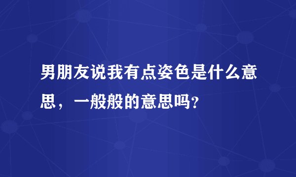 男朋友说我有点姿色是什么意思，一般般的意思吗？