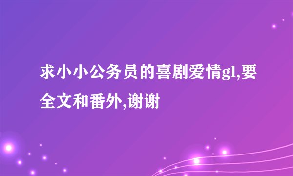 求小小公务员的喜剧爱情gl,要全文和番外,谢谢