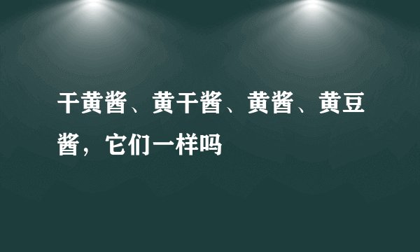 干黄酱、黄干酱、黄酱、黄豆酱，它们一样吗