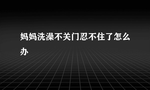 妈妈洗澡不关门忍不住了怎么办