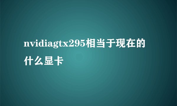 nvidiagtx295相当于现在的什么显卡