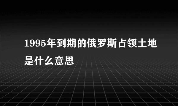 1995年到期的俄罗斯占领土地是什么意思