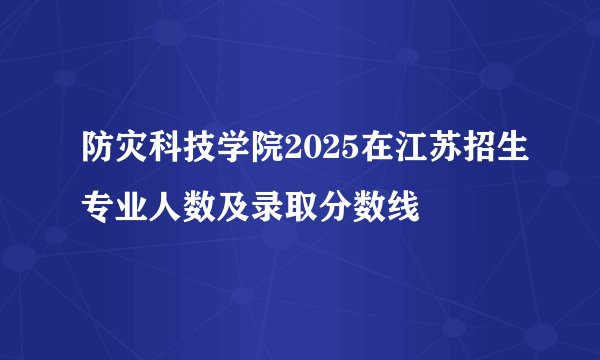 防灾科技学院2025在江苏招生专业人数及录取分数线
