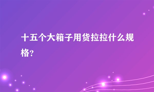 十五个大箱子用货拉拉什么规格？