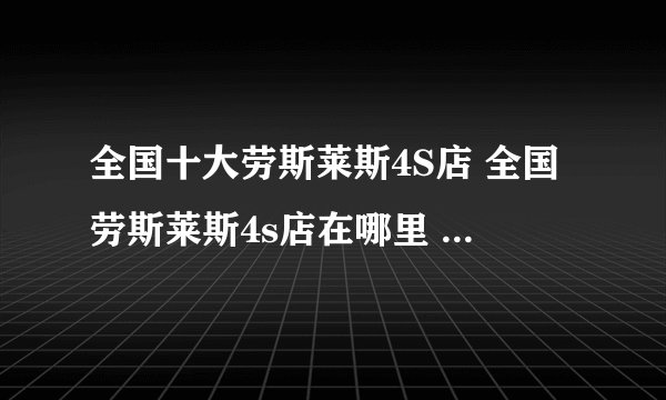 全国十大劳斯莱斯4S店 全国劳斯莱斯4s店在哪里 全国劳斯莱斯经销商大全