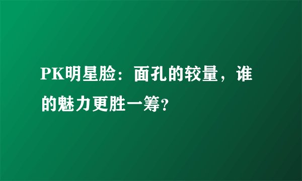 PK明星脸：面孔的较量，谁的魅力更胜一筹？