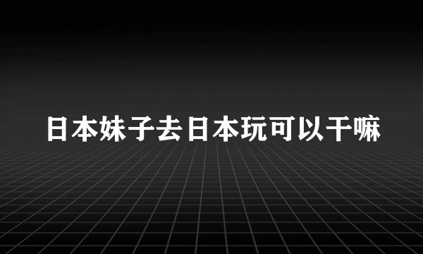 日本妹子去日本玩可以干嘛