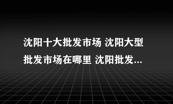 沈阳十大批发市场 沈阳大型批发市场在哪里 沈阳批发城有哪些