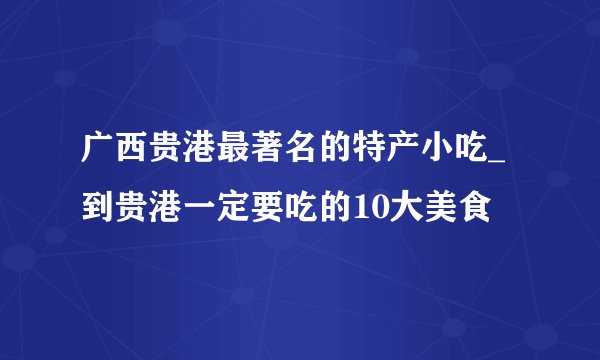 广西贵港最著名的特产小吃_到贵港一定要吃的10大美食