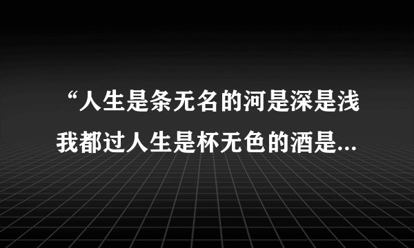 “人生是条无名的河是深是浅我都过人生是杯无色的酒是苦是甜我都喝”谁知道这首歌的名字和全部歌词？