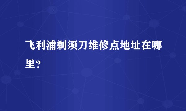 飞利浦剃须刀维修点地址在哪里？