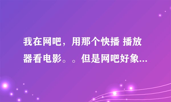 我在网吧，用那个快播 播放器看电影。。但是网吧好象把它给封了 下载以后运行不了。。请高手指教 怎么解决
