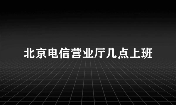 北京电信营业厅几点上班
