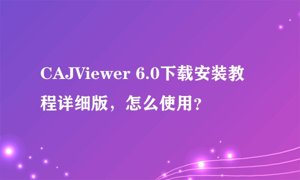 CAJViewer 6.0下载安装教程详细版，怎么使用？