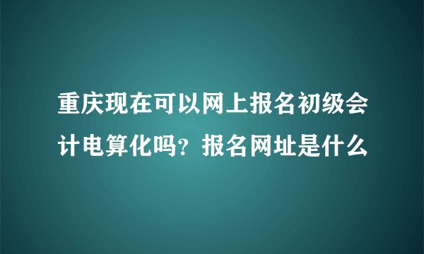 重庆现在可以网上报名初级会计电算化吗？报名网址是什么