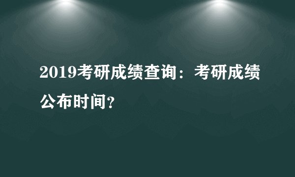 2019考研成绩查询:考研成绩公布时间?