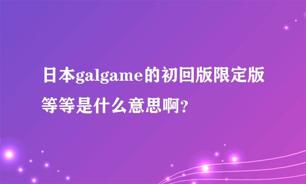 日本galgame的初回版限定版等等是什么意思啊？